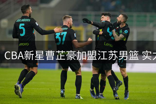 CBA新星曹芷豪加盟江苏男篮 实力新锐能否扛起职业联赛压力？